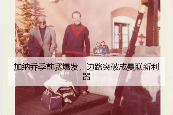 加纳乔季前赛爆发，边路突破成曼联新利器