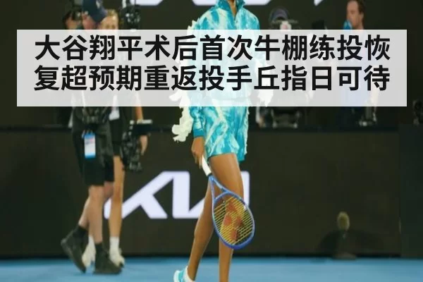 大谷翔平术后首次牛棚练投恢复超预期重返投手丘指日可待